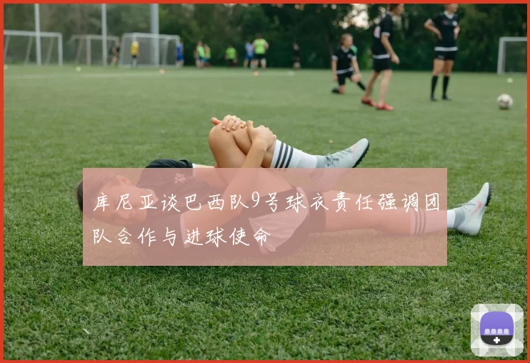 库尼亚谈巴西队9号球衣责任强调团队合作与进球使命