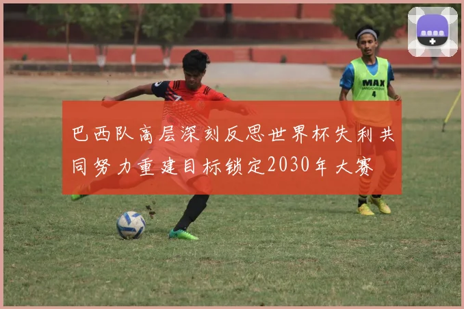 巴西队高层深刻反思世界杯失利共同努力重建目标锁定2030年大赛