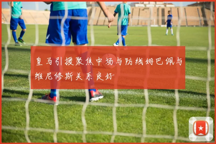 皇马引援聚焦中场与防线姆巴佩与维尼修斯关系良好