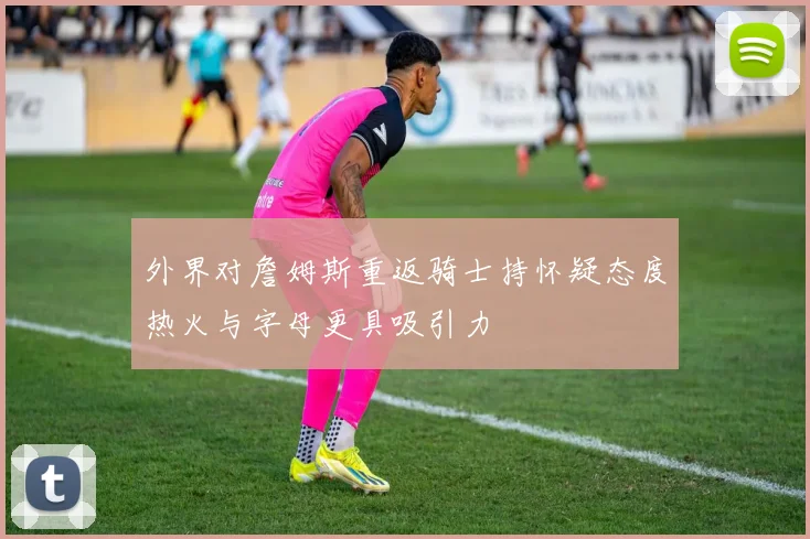 外界对詹姆斯重返骑士持怀疑态度热火与字母更具吸引力