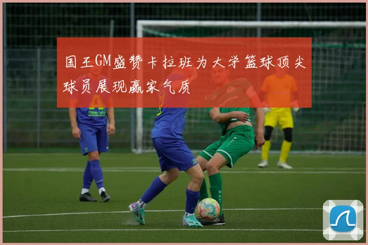 国王GM盛赞卡拉班为大学篮球顶尖球员展现赢家气质