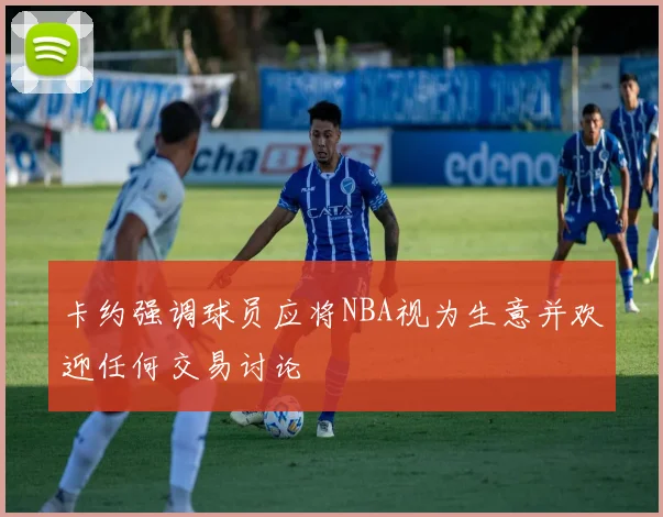 卡约强调球员应将NBA视为生意并欢迎任何交易讨论