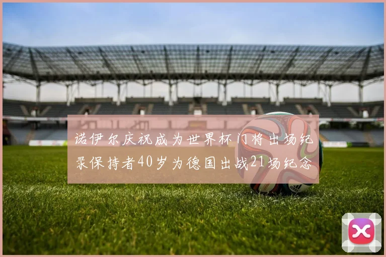 诺伊尔庆祝成为世界杯门将出场纪录保持者40岁为德国出战21场纪念照曝光