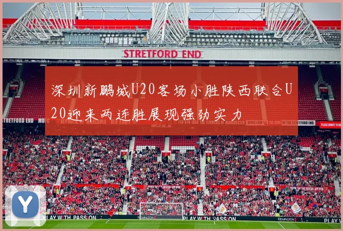 深圳新鹏城U20客场小胜陕西联合U20迎来两连胜展现强劲实力