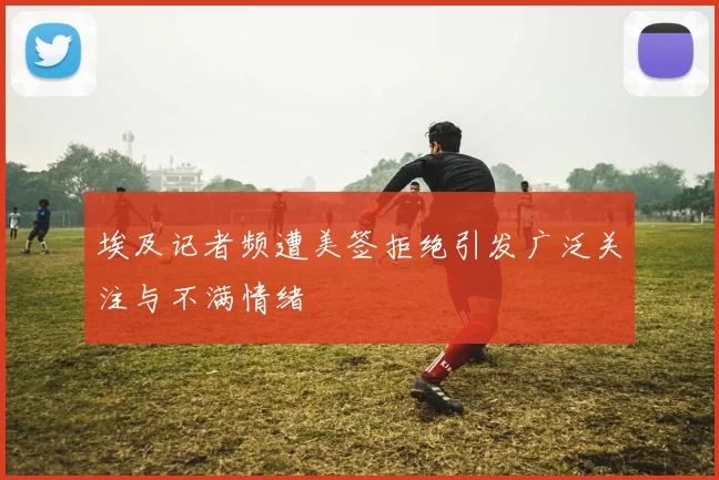 埃及记者频遭美签拒绝引发广泛关注与不满情绪
