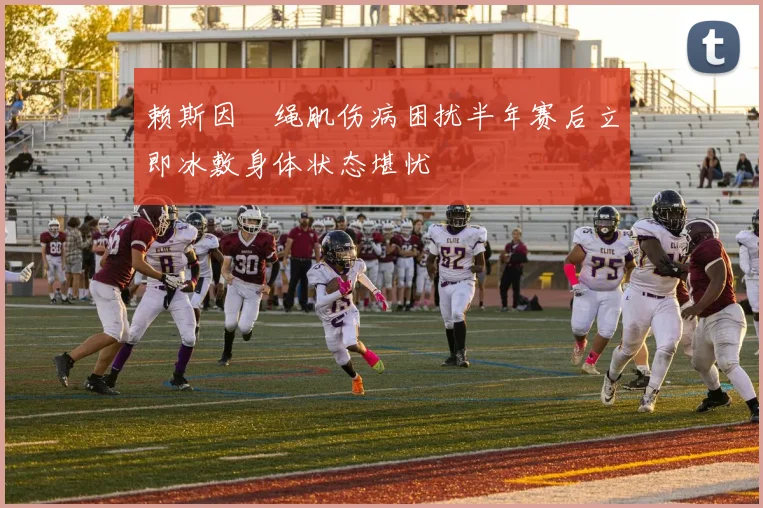 赖斯因腘绳肌伤病困扰半年赛后立即冰敷身体状态堪忧