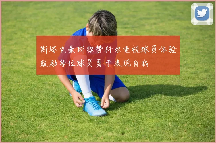 斯塔克豪斯称赞科尔重视球员体验鼓励每位球员勇于表现自我