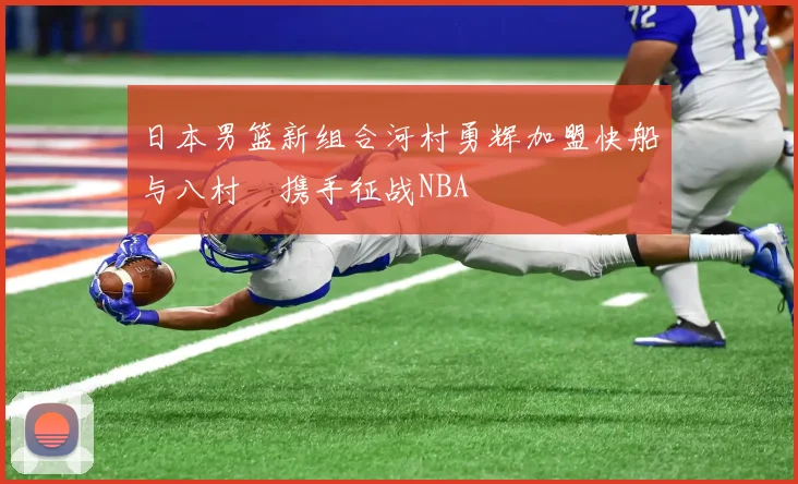日本男篮新组合河村勇辉加盟快船与八村塁携手征战NBA