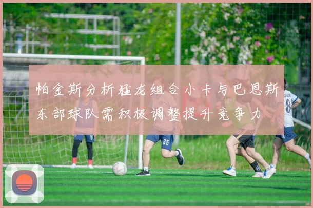 帕金斯分析猛龙组合小卡与巴恩斯东部球队需积极调整提升竞争力