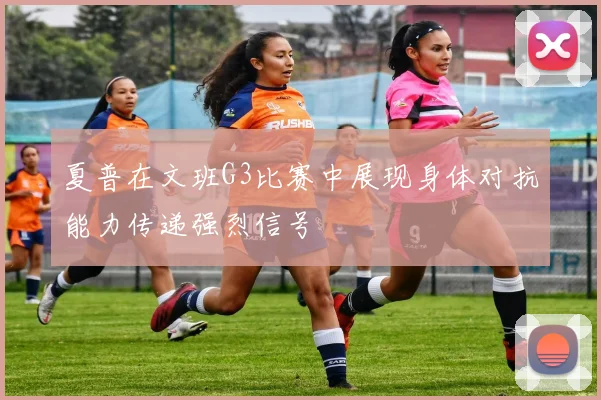 夏普在文班G3比赛中展现身体对抗能力传递强烈信号