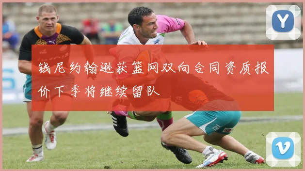 钱尼约翰逊获篮网双向合同资质报价下季将继续留队